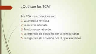 ¿Qué son los TCA?
Los TCA más conocidos son:
1. La anorexia nerviosa
2. La bulimia nerviosa
3. Trastorno por atracón
4. La ortorexia (la obsesión por la comida sana)
5. La vigorexia (la obsesión por el ejercicio físico).
 