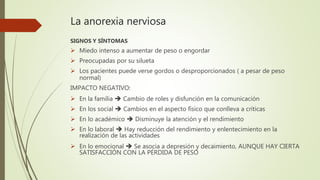 La anorexia nerviosa
SIGNOS Y SÍNTOMAS
 Miedo intenso a aumentar de peso o engordar
 Preocupadas por su silueta
 Los pacientes puede verse gordos o desproporcionados ( a pesar de peso
normal)
IMPACTO NEGATIVO:
 En la familia  Cambio de roles y disfunción en la comunicación
 En los social  Cambios en el aspecto físico que conlleva a críticas
 En lo académico  Disminuye la atención y el rendimiento
 En lo laboral  Hay reducción del rendimiento y enlentecimiento en la
realización de las actividades
 En lo emocional  Se asocia a depresión y decaimiento, AUNQUE HAY CIERTA
SATISFACCIÓN CON LA PÉRDIDA DE PESO
 