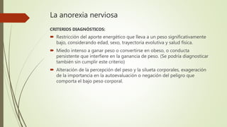 La anorexia nerviosa
CRITERIOS DIAGNÓSTICOS:
 Restricción del aporte energético que lleva a un peso significativamente
bajo, considerando edad, sexo, trayectoria evolutiva y salud física.
 Miedo intenso a ganar peso o convertirse en obeso, o conducta
persistente que interfiere en la ganancia de peso. (Se podría diagnosticar
también sin cumplir este criterio)
 Alteración de la percepción del peso y la silueta corporales, exageración
de la importancia en la autoevaluación o negación del peligro que
comporta el bajo peso corporal.
 