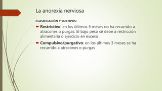 La anorexia nerviosa
CLASIFICACIÓN Y SUBTIPOS:
 Restrictivo: en los últimos 3 meses no ha recurrido a
atracones o purgas. El bajo peso se debe a restricción
alimentaria o ejercicio en exceso
 Compulsivo/purgativo: en los últimos 3 meses se ha
recurrido a atracones o purgas
 