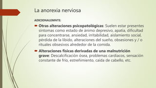 La anorexia nerviosa
ADICIONALEMNTE:
 Otras alteraciones psicopatológicas: Suelen estar presentes
síntomas como estado de ánimo depresivo, apatía, dificultad
para concentrarse, ansiedad, irritabilidad, aislamiento social,
pérdida de la libido, alteraciones del sueño, obsesiones y / o
rituales obsesivos alrededor de la comida.
 Alteraciones físicas derivadas de una malnutrición
grave: Descalcificación ósea, problemas cardiacos, sensación
constante de frío, estreñimiento, caída de cabello, etc.
 