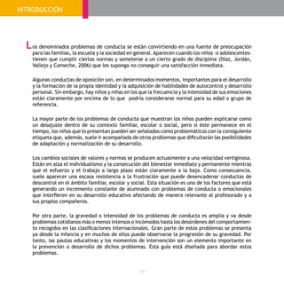 - 10 -
os denominados problemas de conducta se están convirtiendo en una fuente de preocupación
para las familias, la escuela y la sociedad en general. Aparecen cuando los niños –o adolescentes-
tienen que cumplir ciertas normas y someterse a un cierto grado de disciplina (Díaz, Jordán,
Vallejo y Comeche, 2006) que les suponga no conseguir una satisfacción inmediata.
Algunas conductas de oposición son, en determinados momentos, importantes para el desarrollo
y la formación de la propia identidad y la adquisición de habilidades de autocontrol y desarrollo
personal. Sin embargo, hay niños y niñas en los que la frecuencia y la intensidad de sus emociones
están claramente por encima de lo que podría considerarse normal para su edad o grupo de
referencia.
La mayor parte de los problemas de conducta que muestran los niños pueden explicarse como
un desajuste dentro de su contexto familiar, escolar o social, pero si éste permanece en el
tiempo, los niños que lo presentan pueden ser señalados como problemáticos con la consiguiente
etiqueta que, además, suele ir acompañada de otros problemas que dificultarán las posibilidades
de adaptación y normalización de su desarrollo.
Los cambios sociales de valores y normas se producen actualmente a una velocidad vertiginosa.
Están en alza el individualismo y la consecución del bienestar inmediato y permanente mientras
que el esfuerzo y el trabajo a largo plazo están claramente a la baja. Como consecuencia,
suele aparecer una escasa resistencia a la frustración que puede desencadenar conductas de
descontrol en el ámbito familiar, escolar y social. Esta situación es uno de los factores que está
generando un incremento constante de alumnado con problemas de conducta o emocionales
que interfieren en su desarrollo educativo afectando de manera relevante al profesorado y a
sus propios compañeros.
Por otra parte, la gravedad o intensidad de los problemas de conducta es amplia y va desde
problemas cotidianos más o menos intensos o incómodos hasta los desórdenes del comportamien-
to recogidos en las clasificaciones internacionales. Gran parte de estos problemas se presenta
ya desde la infancia y en muchos de ellos puede observarse la progresión de su gravedad. Por
tanto, las pautas educativas y los momentos de intervención son un elemento importante en
la prevención o desarrollo de dichos problemas. Esta guía está diseñada para abordar estos
problemas.
L
INTRODUCCIÓN
 