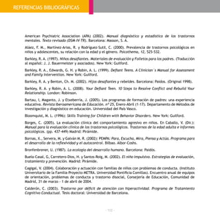 - 102 -
American Psychiatric Association (APA) (2002). Manual diagnóstico y estadístico de los trastornos
mentales. Texto revisado (DSM-IV-TR). Barcelona: Masson, S. A.
Aláez, F. M., Martínez-Arias, R. y Rodríguez-Sutil, C. (2000). Prevalencia de trastornos psicológicos en
niños y adolescentes, su relación con la edad y el género. Psicothema, 12, 525-532.
Barkley, R. A. (1997). Niños desafiantes. Materiales de evaluación y Folletos para los padres. (Traducción
al español: J. J. Bauermeister y asociados). New York: Guilford.
Barkley, R. A., Edwards, G. H. y Robin, A. L. (1999). Defiant Teens. A Clinician´s Manual for Assessment
and Family Intervention. New York: Guilford.
Barkley, R. A. y Benton, Ch. M. (2002). Hijos desafiantes y rebeldes. Barcelona: Paidos. (Original 1998).
Barkley, R. A. y Robin, A. L. (2008). Your Defiant Teen. 10 Steps to Resolve Conflict and Rebuild Your
Relationship. London: Robinson.
Bartau, I, Maganto, J. y Etxeberría, J. (2005). Los programas de formación de padres: una experiencia
educativa. Revista Iberoamericana de Educación. nº 25, Enero-Abril (1-17). Departamento de Métodos de
investigación y diagnóstico en educación. Universidad del País Vasco.
Bloomquist, M. L. (1996): Skills Training for Children with Behavior Disorders. New York: Guilford.
Borges, C. (2005). La evaluación clínica del comportamiento agresivo en niños. En Caballo, V. (Dir.):
Manual para la evaluación clínica de los trastornos psicológicos. Trastornos de la edad adulta e informes
psicológicos. (pp. 437-449) Madrid: Pirámide.
Bornas, X., Servera, M. y Galván M. R. (2002): PEMPA: Para, Escucha, Mira, Piensa y Actúa. Programa para
el desarrollo de la reflexividad y el autocontrol. Bilbao. Albor-Coshs.
Bronfenbrener, U. (1987). La ecología del desarrollo humano. Barcelona: Paidós.
Buela-Casal, G, Carretero-Dios, H. y Santos-Roig, M. (2002). El niño impulsivo. Estrategias de evaluación,
tratamiento y prevención. Madrid: Pirámide.
Cagigal, V. (2004). Colaboración y actuación con familias de niños con problemas de conducta. (Instituto
Universitario de la Familia-Proyecto METRA. Universidad Pontificia Comillas). Encuentro anual de equipos
de orientación, problemas de conducta y trastorno disocial, Consejería de Educación, Comunidad de
Madrid, 31 de marzo - 1 de abril de 2004.
Calderón, C. (2003). Trastorno por déficit de atención con hiperactividad. Programa de Tratamiento
Cognitivo Conductual. Tesis doctoral: Universidad de Barcelona.
REFERENCIAS BIBLIOGRÁFICAS
 
