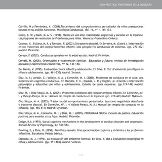 - 103 -
Calvillo, M y Fernández, A. (2003).Tratamiento del comportamiento perturbador de niños preescolares
basado en su análisis funcional. Psicología Conductual. Vol. 11, nº 1, 115-133.
Camp, B. W. y Bash, M. A. S. (1998). Piensa en voz alta. Habilidades cognitivas y sociales en la infancia.
Un programa de resolución de Problemas para niños. Valencia: Promolibro-Cinteco.
Caseras, X., Fullana, M.A. y Torrubia, R. (2002).El trastorno disocial. En Servera, M. (Coord.). Intervención
en los trastornos del comportamiento infantil. Una perspectiva conductual de sistemas. (pp. 277-302)
Madrid: Pirámide.
Cerezo, F. (2002). Conductas agresivas en la edad escolar. Madrid: Pirámide.
Cervell, M. (2005). Orientación e intervención familiar. Educación y futuro: revista de investigación
aplicada y experiencias educativas, Nº 12, 131-140.
Del Barrio, V. (1995). Evaluación clínica infantil y adolescente. En Silva, F. (Ed.) Evaluación psicológica en
niños y adolescentes. (pp. 461-530) Madrid: Síntesis.
Díaz, M. I.; Jordán, C.; Vallejo, M. A. y Comeche, M. I. (2006). Problemas de conducta en el aula: una
intervención cognitivo-conductual. En Méndez, F. X., Espada, J. P. y Orgilés, M. (Coords.) Intervención
psicológica y educativa con niños y adolescentes. Estudio de casos escolares. (pp.119-149) Madrid:
Pirámide.
Díaz, M. I. Díaz-Sibaja, M. A. (2005). Problemas cotidianos del comportamiento infantil. En Comeche, Mª.
I. y Vallejo-Pareja, M. A.: Manual de terapia de conducta en la infancia. (pp. 419-463) Madrid: Dykinson.
Díaz-Sibaja, M. A. (2005). Trastornos del comportamiento perturbador: trastorno negativista desafiante
y trastorno disocial. En Comeche, Mª. I. y Vallejo-Pareja, M. A.: Manual de terapia de conducta en la
infancia. (pp. 465-517) Madrid: Dykinson.
Díaz-Sibaja, M. A., Comeche, M. I. y Díaz, M. I. (2009). PROGRAMA EDUCA. Escuela de padres. Educación
positiva para enseñar a tus hijos. Madrid: Pirámide.
Dodge, K.A. (1993). Social-cognitive mechanisms in the development of conduct disorder and depression.
Annual Review of Psychology, 44, 559-584.
Dowling, E, y Elsie, O. (1996). Familia y escuela. Una aproximación conjunta y sistémica a los problemas
infantiles. Barcelona: Paidós Ibérica.
Espinosa, M. J. (1995). La evaluación del ambiente familiar. En Silva, F. (Ed.) Evaluación psicológica en
niños y adolescentes. (pp. 111-169) Madrid: Síntesis.
GUÍA PRÁCTICA: TRASTORNOS DE LA CONDUCTA
 