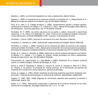 - 104 -
Ezpeleta, L. (2001). La entrevista diagnóstica con niños y adolescentes. Madrid: Síntesis.
Ezpeleta, L. (2005). La evaluación de los trastornos infantiles. En Comeche, Mª. I. y Vallejo-Pareja, M. A.
Manual de terapia de conducta en la infancia. (pp. 69-104) Madrid: Dykinson.
Fariz, M. D., Mías, C. D. y Borges de Moura, C. (2002). Comportamiento agresivo y terapia cognitivo-
conductual en la infancia. En Caballo, V. E. y Simón M. A. (Dirs.). Manual de psicología clínica infantil y
del adolescente. Trastornos específicos. (pp. 57-76) Madrid: Pirámide.
Fernández, Mª. P. (2009). Los estilos educativos de los padres y madres. Innovación y experiencias
educativas, nº 16, marzo (1-9) Disponible en: <http://www.csi-csif.es/andalucia/modules/mod_ense/
revista/pdf/Numero_16/PILAR_FERNANDEZ_2.PDF> (consulta: 16 de diciembre de 2010)
Fernández, I. (Coord.) (2001). Guía para la convivencia en el aula. Barcelona: Cisspraxis.
Fernández, E. y Olmedo, M. (1999). Trastorno del comportamiento perturbador. Madrid: UNED-FUE.
Fernández, A. y Muñoz, L. (2005). Evaluación de los trastornos por déficit de atención y del comporta-
miento perturbador. En Caballo, V. (Dir.). Manual para la evaluación clínica de los trastornos psicológicos.
Estrategias de evaluación, problemas infantiles y trastornos de ansiedad. (pp.279-311) Madrid: Pirámide.
Froján, M. X., Calero, A., Montaño, M. (2006). Análisis de un caso de conductas disruptivas en la infancia.
En Méndez, F. X., Espada, J. P. y Orgilés, M. (Coords.) Terapia psicológica con niños y adolescentes.
Estudio de casos clínicos. (pp. 343-364) Madrid: Pirámide.
Frías-Armenta, M., López-Escobar, A. y Díaz-Méndez, S (2003). Predictores de la conducta antisocial
juvenil: un modelo ecológico. Estudios de Psicología, 8, 15-24.
García, A., Arnal, A., Bazanbide, E., Bellido, C., Calvario, M., Civera, B., González, P., Peña, R. A., Pérez,
M., Vergara, A. (en prensa). Un protocolo de «buenas prácticas» en la intervención con alumnos con
trastornos de la conducta en centros educativos. Apuntes de psicología.
García, M. y Magaz, A. (1997). ESCePI. Enseñanza de Soluciones Cognitivas para Evitar Problemas Inter-
personales. Programa de entrenamiento en resolución de conflictos. Madrid-Bilbao, ALBOR-COHS.
Gargallo, B. (1987, 1997). PIAAR. Programa de intervención educativa para aumentar la atención y
reflexividad. Madrid: TEA.
Kazdin, A. E. (1993). Tratamientos conductuales y cognitivos de la conducta antisocial en los niños:
Avances de la investigación. Psicología Conductual. Vol. 1, nº 1, 111-144.
REFERENCIAS BIBLIOGRÁFICAS
 