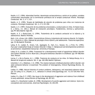- 105 -
Kazdin, A. E. (1994). Adversidad familiar, desventajas socioeconómicas y estrés en los padres: variables
contextuales relacionadas con la terminación prematura de la terapia conductual infantil. Psicología
Conductual. Vol. 2, nº 1, 5-21.
Kazdin, A. E. (1995). Terapia de habilidades de solución de problemas para niños con trastornos de
conducta. Psicología Conductual. Vol. 3, nº 2, 231-250.
Kazdin, A. E. (1997). Evaluación de los problemas emocionales y conductuales en niños. En Buela-Casal,
G. y Sierra, J.C. (Dirs.): Manual de evaluación psicológica. Fundamentos, técnicas y aplicaciones.
(pp.791-825) Madrid: Siglo XXI.
Kazdin, A. E. y Buela-Casal, G. (1994). Tratamiento de la conducta antisocial en la infancia y la
adolescencia. Madrid: Pirámide.
Koch, L.M. y Gross, A.M. (2002). Características clínicas y tratamiento del trastorno disocial. En Caballo,
V. E. y Simón M. A. (Dirs.) Manual de psicología clínica infantil y del adolescente. Trastornos específicos.
(pp. 23-38) Madrid: Pirámide.
Lahey, B. B., Loeber, R., Green, S.M., Applegate, B., Hart, E.L:, Hanson, K.L. y Frick, P.J. (1993).
Four-year Longitudinal Study of Conduct Disorder in Boys: II. Background and developmental predictors
of persistence. Unpublished manuscript. University of Georgia.
Lahey, B. B. y Loeber, R. (1994). Framework for a developmental model of oppositional defiant disorder
and conduct disorder. En D.K. Routh (Ed.), Disruptive behaviour disorders in childhood. (pp.139-180) New
York: Plenum.
Larroy, C. y De la Puente, M. L. (1998). Trastornos de conducta en los niños. En Vallejo-Pareja, M. A.
Manual de terapia de conducta. Vol. II. (pp. 463-496) Madrid: Dykinson.
Lilienfeld, S. O. y Waldman, I. D. (1990). The relation between childhood attention-deficit disorder and
adult antisocial behavior re-examined: The problem of heterogeneity. Clinical Psychology Review, 10,
699-725.
Loeber, R. (1988). Natural histories of conduct problems, delinquency, and associated substance abuse
use. En Lahey, B. B. y Kazdin, A. E., Advances in clinical child psychology (vol. 11) (73-124) New York:
Plenum.
Loeber, R. y Hay, D. F. (1997). Key issues in the development of aggressive and violence from childhood
to early adulthood. Annual Review of Psychology, 48, 497-523.
Loeber, R. y Stouthamer-Loeber, M. (1998). Development of juvenile aggression and violence. Some mis-
conceptions and controversies. American Psychologist, 53, 242-259.
GUÍA PRÁCTICA: TRASTORNOS DE LA CONDUCTA
 