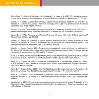 - 106 -
López-Soler, C., Castro, M., Alcántara, M., Fernández, V. y López, J. A. (2009). Prevalencia y caracte-
rísticas de los síntomas externalizantes en la infancia. Diferencias de género. Psicothema, 21, 353-358.
Luiselli, J. K. (2002). Características clínicas y tratamiento del trastorno desafiante por oposición. En
Caballo, V. E. y Simón M. A. (Dirs.). Manual de psicología clínica infantil y del adolescente. Trastornos
específicos. (pp. 39-55) Madrid: Pirámide.
Luciano, C. (1997). Características del comportamiento en la infancia y la adolescencia. En Luciano, C.
Manual de psicología clínica. Infancia y adolescencia. 2ª edición (pp. 21-70) Valencia: Promolibro.
Lynam, D. R. (1996). The early identification of chronic offenders: Who is the fledgling psychopath?
Psychological Bulletin, 120, 209-234.
Llabrés, J., Servera, M. y Moreno, I. (2002). Aspectos diferenciales de la terapia de conducta en la
infancia. En Servera, M. (Coord.) Intervención en los trastornos del comportamiento infantil. Una
perspectiva conductual de sistemas. (pp.27-42) Madrid: Pirámide.
Llabrés, L. y Tortella-Feliu, M. (2002). Tratamiento con apoyo empírico para la infancia y la adolescencia.
En Servera, M. (Coord.) Intervención en los trastornos del comportamiento infantil. Una perspectiva
conductual de sistemas. (pp. 111-132) Madrid: Pirámide.
Mash, E. J. (1998). Treatment of Child and Family Disturbance: A Behavioral Systems Perspective. En Mash
E. y Barkley, R. (Eds.) Treatment of childhood disorders (2ª Ed.) (pp. 3-54) New York: Gilford.
Mash, E.J. y Graham, S.A. (2001). Clasificación y tratamiento de la psicopatología infantil. En Caballo,
V. E. y Simón M. A. (Dirs.) Manual de psicología clínica infantil y del adolescente. Trastornos generales.
(pp. 29-56) Madrid: Pirámide.
Mash, E.J. y Dozois, D.J.A. (2003): Child Psychopathology: A Developmental-Systems Perspective. En
Mash, E.J. y Barkley, R.A. (Eds.) Child Psychopathology (2ª Ed.) (pp. 3-71) New York: Gilford.
Mash, E.J. y Hunsley, J. (2007): Assessment of Child and Family Disturbance: A Developmental-Systems
Approach. En Mash, E.J. y Barkley, R. A. Assessment of childhood disorders, (4ª Ed.) (pp. 3-50) New York:
Guilford.
Marinho, M. L. (2002). Un programa estructurado para el entrenamiento de padres. En Caballo, V. E. y
Simón M. A. (Dirs.). Manual de psicología clínica infantil y del adolescente. Trastornos específicos. (pp.
417-443) Madrid: Pirámide.
BIBLIOGRAFÍAREFERENCIAS BIBLIOGRÁFICAS
 