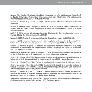 - 107 -
Méndez, F. X., Espada, J. P. y Orgilés, M. (2006). Intervención con niños y adolescentes. En Méndez, F.
X., Espada, J. P. y Orgilés, M. (Coords.). Intervención psicológica y educativa con niños y adolescentes.
Estudio de casos escolares. (pp. 21-49) Madrid: Pirámide.
Miranda, A., Roselló, B. y Soriano, M. (1998). Estudiantes con deficiencias atencionales. Valencia:
Promolibro.
Miranda,A., Presentación, M. J., Gargallo, B. Soriano, M., Gil, M. D. y Jarque, S. (1999). El niño hiperactivo
(TDA-H). Intervención en el aula, un programa de formación para profesores. Castelló de la Plana:
Universitat Jaume I.
Moffit, T. E. (1990). Juvenile delinquency and attention deficit disorder: Boys´ developmental trajectories
from age 3 to age 15. Child Development, 6, 674-701.
Moreno, I. (2002). Terapia de conducta en la infancia. Guía de intervención. Madrid: Pirámide.
Moreno, I. (2005). Características de la intervención terapéutica en la infancia. En Comeche, Mª. I. y
Vallejo-Pareja, M. A. Manual de terapia de conducta en la infancia. (pp. 25-68) Madrid: Dykinson.
Moreno, I. y Revuelta, F. (2002). El trastorno por negativismo desafiante. En Servera, M. (Coord.).
Intervención en los trastornos del comportamiento infantil. Una perspectiva conductual de sistemas.
(pp. 255-276) Madrid: Pirámide.
Moreno, M. D., Parellada, M., Naene, C. y Arango, C. (2003). Impulsividad en la infancia y adolescencia.
En Ros, S., Peris, M. y Gracia, R. Impulsividad. (pp. 141-161) Barcelona: Ars Médica.
Olivares, J. y Méndez, F. X. (1998a). Características de la intervención clínica en niños y adolescentes. En
Vallejo-Pareja, M. A. Manual de terapia de conducta. Vol. II. (pp. 431-461) Madrid: Dykinson.
Olivares, J. y Méndez, F. X. (1998b). Técnicas de modificación de conducta. Madrid: Biblioteca Nueva.
Olivares, J., Méndez, F. X. y Ros, M. C. (2002). El entrenamiento de padres en contextos clínicos y de
la salud. En Caballo, V. E. y Simón M. A. (Dirs.). Manual de psicología clínica infantil y del adolescente.
Trastornos específicos. (pp.365-385) Madrid: Pirámide.
Olivares, J., Servera, M. y Rosa, A. I. (2002). El modelo conductual infantil: aspectos conceptúales e
históricos. En Servera, M. (Coord.). Intervención en los trastornos del comportamiento infantil. Una
perspectiva conductual de sistemas. (pp. 43-81) Madrid: Pirámide.
Organización Mundial de la Salud (OMS) (1992). Trastornos mentales y del comportamiento. Descripciones
clínicas y pautas para el diagnóstico. (10ª ed.). (CIE-10). Madrid: Meditor.
GUÍA PRÁCTICA: TRASTORNOS DE LA CONDUCTA
 