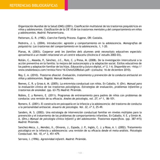 - 108 -
Organización Mundial de la Salud (OMS) (2001). Clasificación mulitalxial de los trastornos psiquiátricos en
niños y adolescentes. Clasificación de la CIE 10 de los trastornos mentales y del comportamiento en niños
y adolescentes. Madrid: Panamericana.
Patterson, G. R. (1982). Coercive Family Process. Eugene, OR: Castalia.
Pedreira, J. L. (2004). Introducción: agresión y comportamiento en la adolescencia. Monografías de
psiquiatría: Los trastornos del comportamiento en la adolescencia, 1, 1-20.
Planas, M. (2003). Cooperar amb les famílies dels alumnes amb necessitats educatives especials:
aproximació a un model relacional en un centre educatiu (llicència d´estudis 2002-03).
Rollán, C., Maseda, P., Sánchez, J.C., Ruiz, C. y Presa, M. (2008). De la investigación intercultural a la
acción preventiva en la familia: la mejora del autoconcepto y la adaptación social. Estilos educativos de
los padres y adaptación familiar de los hijos. Educación y futuro digital, nº 3, 1-6. Disponible en: <http://
www.cesdonbosco.com/revista/foro/16-Chelo%20Rollan.pdf> (consulta: 16 de diciembre 2010).
Rey, C. A. (2010). Trastorno disocial. Evaluación, tratamiento y prevención de la conducta antisocial en
niños y adolescentes. Bogotá: Manual Moderno.
Reeves, C. R. y Gross A. M. (2005). La entrevista conductual con niños. En Caballo, V. (Dir). Manual para
la evaluación clínica de los trastornos psicológicos. Estrategias de evaluación, problemas infantiles y
trastornos de ansiedad. (pp. 63-75) Madrid: Pirámide.
Robles, Z. y Romero, E. (2011). Programas de entrenamiento para padres de niños con problemas de
conducta: una revisión de su eficacia. Anales de psicología, vol. 27, nº 1, 86-101.
Romero, E. (2001). El constructo en psicopatía en la infancia y la adolescencia: del trastorno de conducta
a la personalidad antisocial. Anuario de psicología. Vol. 32, nº 3, 25-49.
Sanders, M. S. (2002). Una estrategia de intervención conductual familiar en niveles múltiples para la
prevención y el tratamiento de los problemas de comportamiento infantiles. En Caballo, V. E. y Simón M.
A. (Dirs.) Manual de psicología clínica infantil y del adolescente. Trastornos específicos. (pp. 387-415)
Madrid: Pirámide.
Sanchez-Meca, J., Mendez, X., Olivares, J., Espada, J. P., Inglés, C. J. y Rosa, A. I. (2002). Tratamiento
psicológico en la infancia y adolescencia: una revisión de su eficacia desde el meta-análisis. Psicología
Conductual. Vol. 10, nº 3, 451-479.
Serrano, I. (1996). Agresividad infantil. Madrid: Pirámide.
REFERENCIAS BIBLIOGRÁFICAS
 