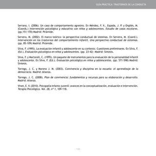 - 109 -
Serrano, I. (2006). Un caso de comportamiento agresivo. En Méndez, F. X., Espada, J. P. y Orgilés, M.
(Coords.) Intervención psicológica y educativa con niños y adolescentes. Estudio de casos escolares.
(pp.151-170) Madrid: Pirámide.
Servera, M. (2002). El marco teórico: la perspectiva conductual de sistemas. En Servera, M. (Coord.).
Intervención en los trastornos del comportamiento infantil. Una perspectiva conductual de sistemas.
(pp. 85-109) Madrid: Pirámide.
Silva, F. (1995). La evaluación infantil y adolescente en su contexto. Cuestiones preliminares. En Silva, F.
(Ed.). Evaluación psicológica en niños y adolescentes. (pp. 23-42) Madrid: Síntesis.
Silva, F. y Martorell, C. (1995). Un paquete de instrumentos para la evaluación de la personalidad infantil
y adolescente. En Silva, F. (Ed.). Evaluación psicológica en niños y adolescentes. (pp. 571-598) Madrid:
Síntesis.
Torrego, J. C. y Moreno J. M. (2003). Convivencia y disciplina en la escuela: el aprendizaje de la
democracia. Madrid: Alianza.
Torrego, J. C. (2008). Plan de convivencia: fundamentos y recursos para su elaboración y desarrollo.
Madrid: Alianza.
Vinet, E. V. (2010). Psicopatía infanto-juvenil: avances en la conceptualización, evaluación e intervención.
Terapia Psicológica. Vol. 28, nº 1, 109-118.
GUÍA PRÁCTICA: TRASTORNOS DE LA CONDUCTA
 