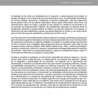 - 11 -
El abordaje de los niños con desórdenes de la conducta o comportamiento perturbador es
siempre complejo y en la mayoría de los casos constituye un reto. Las dificultades se presentan
en muchos ámbitos: situaciones y problemas en general complicados, falta de cooperación
de los propios niños y de los adultos implicados o escaso apoyo institucional, entre otros. Las
intervenciones suelen ser largas y costosas ya que suponen un cambio en las actitudes y en
los patrones de comportamiento. Además, los profesionales implicados no siempre tienen la
preparación suficiente ni pueden dedicar el tiempo y la atención necesarios. Sin embargo, el
tratamiento de esta problemática supone una oportunidad para el cambio y una mejora tanto
para el niño como para los compañeros y adultos que conviven con él.
Las intervenciones en los problemas de conducta requieren un trabajo coordinado y conjunto por
parte de todos los agentes implicados en el desarrollo psicosocial del niño. En el nivel preventivo
son necesarias actuaciones y programas dirigidos a los padres y al ámbito escolar que faciliten
al niño un entorno sano y acogedor. Estos programas suelen ser efectivos, sobre todo los que
se basan en datos empíricos (Kazdin, 1995; Kazdin y Buela–Casal, 1994), y están encaminados a
mejorar el autocontrol, prevenir la violencia, promocionar estrategias adecuadas de resolución
de conflictos, desarrollar un autoconcepto positivo, mejorar la competencia social y escolar e
incrementar la tolerancia y el respeto a la diversidad.
Cuando se presenta el problema, la intervención dependerá de diversos aspectos y circuns-
tancias tales como la edad del niño, su estado general, los síntomas que aparecen además
de la topografía y funcionalidad de las conductas. Los objetivos de la intervención irán
encaminados a aumentar la competencia del niño para resolver sus propios problemas, mejorar
sus habilidades comunicativas y manejar sus conductas impulsivas. Por lo que respecta a la
familia, las intervenciones se dirigirán a introducir cambios en la dinámica familiar, mejorar la
comunicación entre sus miembros y reducir las conductas desadaptadas. En el contexto escolar,
las actuaciones se encaminarán a incrementar las habilidades comunicativas del profesorado
respecto a las relaciones con sus alumnos, así como a aumentar el conocimiento y competencia
en la identificación y el manejo de los problemas de conducta de manera eficaz. Al mismo
tiempo será necesario desarrollar un trabajo específico con el grupo de compañeros que, ine-
vitablemente, están implicados en el problema. Esta mejora de la socialización en el grupo es
algo indispensable ya que, en definitiva, los problemas de comportamiento suponen un fracaso
en el proceso de socialización del individuo. Este tipo de intervención se convertirá en una
poderosa herramienta en la prevención y el manejo de los problemas de conducta.­­­­­­­­­­­­­
GUÍA PRÁCTICA: TRASTORNOS DE LA CONDUCTA
 