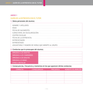 - 114 -
ANEXO 1
GUIÓN DE LA ENTREVISTA CON EL TUTOR
1. Datos personales del alumno:
NOMBRE Y APELLIDOS:
EDAD:
FECHA DE NACIMIENTO:
CURSO/NIVEL DE ESCOLARIZACIÓN:
CENTRO ESCOLAR:
FECHA DE LA ENTREVISTA:
ENTREVISTADOR:
ENTREVISTADO:
ASIGNATURAS Y NÚMERO DE HORAS QUE IMPARTE AL GRUPO:
2. Conductas que le preocupan del alumno:
3. Consecuencias, frecuencia y momentos en los que aparecen dichas conductas:
DIRIGIDAS A LOS OBJETOS
DIRIGIDAS A LOS COMPAÑEROS
DIRIGIDAS A LOS ADULTOS
DIRIGIDAS A SÍ MISMO
OTRAS A DESTACAR
CONDUCTA CONSECUENCIAS FRECUENCIA MOMENTO DE APARICIÓN
ANEXO 1. GUIÓN DE LA ENTREVISTA CON EL TUTOR
 
