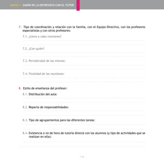 - 116 -
7. Tipo de coordinación y relación con la familia, con el Equipo Directivo, con los profesores
especialistas y con otros profesores:
7.1. ¿Lleva a cabo reuniones?
7.2. ¿Con quién?
7.3. Periodicidad de las mismas:
7.4. Finalidad de las reuniones:
8. Estilo de enseñanza del profesor:
8.1. Distribución del aula:
8.2. Reparto de responsabilidades:
8.3. Tipo de agrupamientos para las diferentes tareas:
8.4. Existencia o no de hora de tutoría directa con los alumnos (y tipo de actividades que se
realizan en ella):
ANEXO 1. GUIÓN DE LA ENTREVISTA CON EL TUTOR
 
