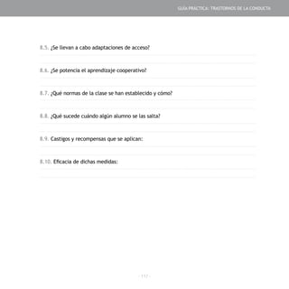 - 117 -
8.5. ¿Se llevan a cabo adaptaciones de acceso?
8.6. ¿Se potencia el aprendizaje cooperativo?
8.7. ¿Qué normas de la clase se han establecido y cómo?
8.8. ¿Qué sucede cuándo algún alumno se las salta?
8.9. Castigos y recompensas que se aplican:
8.10. Eficacia de dichas medidas:
GUÍA PRÁCTICA: TRASTORNOS DE LA CONDUCTA
 