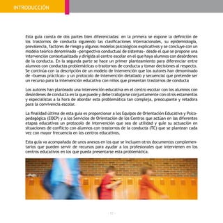 - 12 -
Esta guía consta de dos partes bien diferenciadas: en la primera se expone la definición de
los trastornos de conducta siguiendo las clasificaciones internacionales, su epidemiología,
prevalencia, factores de riesgo y algunos modelos psicológicos explicativos y se concluye con un
modelo teórico denominado «perspectiva conductual de sistemas» desde el que se propone una
intervención contextualizada y dirigida al centro escolar en el que haya alumnos con desórdenes
de la conducta. En la segunda parte se hace un primer planteamiento para diferenciar entre
alumnos con conductas problemáticas o trastornos de conducta y tomar decisiones al respecto.
Se continúa con la descripción de un modelo de intervención que los autores han denominado
de «buenas prácticas» y un protocolo de intervención detallado y secuencial que pretende ser
un recurso para la intervención educativa con niños que presentan trastornos de conducta
Los autores han planteado una intervención educativa en el centro escolar con los alumnos con
desórdenes de conducta en la que puede y debe trabajarse conjuntamente con otros estamentos
y especialistas a la hora de abordar esta problemática tan compleja, preocupante y retadora
para la convivencia escolar.
La finalidad última de esta guía es proporcionar a los Equipos de Orientación Educativa y Psico-
pedagógica (EOEP) y a los Servicios de Orientación de los Centros que actúan en las diferentes
etapas educativas un protocolo de intervención que sea de utilidad y guíe su actuación en
situaciones de conflicto con alumnos con trastornos de la conducta (TC) que se plantean cada
vez con mayor frecuencia en los centros educativos.
Esta guía va acompañada de unos anexos en los que se incluyen otros documentos complemen-
tarios que pueden servir de recursos para ayudar a los profesionales que intervienen en los
centros educativos en los que pueda presentarse esta problemática.
INTRODUCCIÓN
 