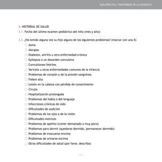 - 121 -
3. HISTORIAL DE SALUD
3.1. Fecha del último examen pediátrico del niño (mes y año):
3.2. ¿Ha tenido alguna vez su hijo alguno de los siguientes problemas? (marcar con una X)
Asma
Alergias
Diabetes, artritis u otra enfermedad crónica
Epilepsia o un desorden convulsivo
Convulsiones febriles
Varicela u otras enfermedades comunes de la infancia
Problemas de corazón o de la presión sanguínea
Fiebre alta
Lesión en la cabeza con pérdida de conocimiento
Cirujía
Hospitalización prolongada
Problemas del habla o del lenguaje
Infecciones crónicas de oído
Dificultades de audición
Problemas de los ojos o de la visión
Dificultades motrices
Problemas de apetito (comer demasiado o muy poco)
Problemas para dormir (quedarse dormido, permanecer dormido)
Problemas de evacuarse encima
Problemas de orinarse encima
Otras dificultades de salud (por favor, describa)
GUÍA PRÁCTICA: TRASTORNOS DE LA CONDUCTA
 