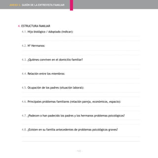 - 122 -
4. ESTRUCTURA FAMILIAR
4.1. Hijo biológico / Adoptado (indicar):
4.2. Nº Hermanos:
4.3. ¿Quiénes conviven en el domicilio familiar?
4.4. Relación entre los miembros:
4.5. Ocupación de los padres (situación laboral):
4.6. Principales problemas familiares (relación pareja, económicos, espacio):
4.7. ¿Padecen o han padecido los padres y los hermanos problemas psicológicos?
4.8. ¿Existen en su familia antecedentes de problemas psicológicos graves?
ANEXO 2. GUIÓN DE LA ENTREVISTA FAMILIAR
 