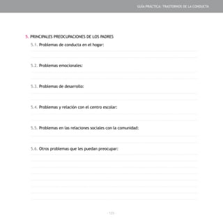 - 123 -
5. PRINCIPALES PREOCUPACIONES DE LOS PADRES
5.1. Problemas de conducta en el hogar:
5.2. Problemas emocionales:
5.3. Problemas de desarrollo:
5.4. Problemas y relación con el centro escolar:
5.5. Problemas en las relaciones sociales con la comunidad:
5.6. Otros problemas que les puedan preocupar:
GUÍA PRÁCTICA: TRASTORNOS DE LA CONDUCTA
 