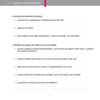 - 124 -
6. EXPLORACIÓN DIAGNÓSTICA BÁSICA
6.1. ¿A quién han consultado por el problema actual del niño?
6.2. ¿Qué les han dicho?
6.3. ¿Ha recibido su hijo algún tratamiento?, ¿cuánto ha durado?, ¿ha sido eficaz?
7. MÉTODOS DE MANEJO DE CONDUCTAS DE LOS PADRES
7.1. ¿Su hijo cumple sus órdenes habitualmente?, ¿se las tienen que repetir varias veces?, ¿cuántas?,
¿las cumple finalmente?
7.2. ¿Están los padres de acuerdo con el tipo de normas que aplica cada uno?
7.3. ¿Qué hacen cuando quieren corregir el comportamiento de su hijo?
7.4. ¿Suelen utilizar las amenazas para conseguir que su hijo haga lo que le piden?
7.5. ¿Las ponen en práctica si su hijo no les obedece?
ANEXO 2. GUIÓN DE LA ENTREVISTA FAMILIAR
 