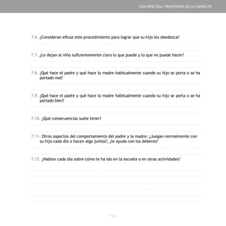 - 125 -
7.6. ¿Consideran eficaz este procedimiento para lograr que su hijo les obedezca?
7.7. ¿Le dejan al niño suficientemente claro lo que puede y lo que no puede hacer?
7.8. ¿Qué hace el padre y qué hace la madre habitualmente cuando su hijo se porta o se ha
portado mal?
7.9. ¿Qué hace el padre y qué hace la madre habitualmente cuando su hijo se porta o se ha
portado bien?
7.10. ¿Qué consecuencias suele tener?
7.11. Otros aspectos del comportamiento del padre y la madre: ¿Juegan normalmente con
su hijo cada día o hacen algo juntos?, ¿le ayuda con los deberes?
7.12. ¿Hablan cada día sobre cómo le ha ido en la escuela o en otras actividades?
GUÍA PRÁCTICA: TRASTORNOS DE LA CONDUCTA
 