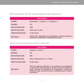 - 131 -
FICHA TÉCNICA
AUTORES Barbaranelli, C., Caprara, G. V. y Rabasca, A.
EDITORIAL TEA
AÑO DE PUBLICACIÓN 2006
EDAD DE APLICACIÓN Niños de 8 a 15 años
TIEMPO DE APLICACIÓN 25–30 minutos
QUÉ EVALÚA
Analiza cinco dimensiones de personalidad: conciencia, apertura,
Extraversión, amabilidad e inestabilidad emocional.
FICHA TÉCNICA
AUTORES Capafons, A. y Silva, F.
EDITORIAL TEA
AÑO DE PUBLICACIÓN 2001
EDAD DE APLICACIÓN Niños y adolescentes de 11 a 19 años
TIEMPO DE APLICACIÓN 30–40 minutos
QUÉ EVALÚA
Valora los aspectos implicados en los modelos de autorregulación
y autocontrol: motivación para el cambio, proceso de retroalimen-
tación, procesos de anticipación de consecuencias, procesos de
atribución causal, procesos de juicio y habilidades para la autode-
terminación.
BFQ-NA (Cuestionario “Big Five” de personalidad para niños y adolescentes)
CACIA (Cuestionario de autocontrol infantil y adolescente)
GUÍA PRÁCTICA: TRASTORNOS DE LA CONDUCTA
 