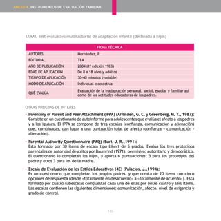 - 140 -
TAMAI. Test evaluativo multifactorial de adaptación infantil (destinada a hijos)
FICHA TÉCNICA
AUTORES Hernández, P.
EDITORIAL TEA
AÑO DE PUBLICACIÓN 2004 (1ª edición 1983)
EDAD DE APLICACIÓN De 8 a 18 años y adultos
TIEMPO DE APLICACIÓN 30-40 minutos (variable)
MODO DE APLICACIÓN Individual o colectiva
QUÉ EVALÚA
Evaluación de la inadaptación personal, social, escolar y familiar así
como de las actitudes educadoras de los padres.
OTRAS PRUEBAS DE INTERÉS
▪	Inventory of Parent and Peer Attachment (IPPA) (Armsden, G. C. y Greenberg, M. T., 1987):
	 Consiste en un cuestionario de autoinforme para adolescentes que evalúa el afecto a los padres
y a los iguales. El IPPA se compone de tres escalas (confianza, comunicación y alienación)
que, combinadas, dan lugar a una puntuación total de afecto (confianza + comunicación -
alienación).
▪	Parental Authority Questionnaire (PAQ) (Buri, J. R.,1991):
	 Está formado por 30 ítems de escala tipo Likert de 5 grados. Evalúa los tres prototipos
parentales de autoridad descritos por Baumrind (1971): permisivo; autoritario y democrático.
El cuestionario lo completan los hijos, y aporta 6 puntuaciones: 3 para los prototipos del
padre y otros 3 para los de la madre.
▪	Escala de Evaluación de los Estilos Educativos (4E) (Palacios, J.,1994):
	 Es un cuestionario que completan los propios padres, y que consta de 20 ítems con cinco
opciones de respuesta (desde «totalmente en desacuerdo» a «totalmente de acuerdo»). Está
formado por cuatro subescalas compuestas cada una de ellas por entre cuatro y seis ítems.
Las escalas contienen las siguientes dimensiones: comunicación, afecto, nivel de exigencia y
grado de control.
ANEXO 4. INSTRUMENTOS DE EVALUACIÓN FAMILIAR
 