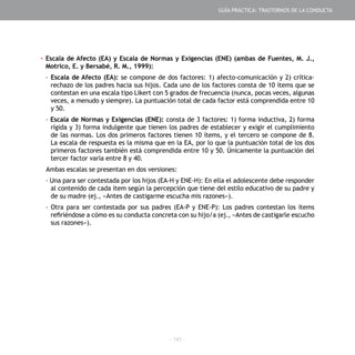 - 141 -
▪	Escala de Afecto (EA) y Escala de Normas y Exigencias (ENE) (ambas de Fuentes, M. J.,
Motrico, E. y Bersabé, R. M., 1999):
-	Escala de Afecto (EA): se compone de dos factores: 1) afecto-comunicación y 2) crítica-
rechazo de los padres hacia sus hijos. Cada uno de los factores consta de 10 ítems que se
contestan en una escala tipo Likert con 5 grados de frecuencia (nunca, pocas veces, algunas
veces, a menudo y siempre). La puntuación total de cada factor está comprendida entre 10
y 50.
- Escala de Normas y Exigencias (ENE): consta de 3 factores: 1) forma inductiva, 2) forma
rígida y 3) forma indulgente que tienen los padres de establecer y exigir el cumplimiento
de las normas. Los dos primeros factores tienen 10 ítems, y el tercero se compone de 8.
La escala de respuesta es la misma que en la EA, por lo que la puntuación total de los dos
primeros factores también está comprendida entre 10 y 50. Únicamente la puntuación del
tercer factor varía entre 8 y 40.
Ambas escalas se presentan en dos versiones:
- Una para ser contestada por los hijos (EA-H y ENE-H): En ella el adolescente debe responder
al contenido de cada ítem según la percepción que tiene del estilo educativo de su padre y
de su madre (ej., «Antes de castigarme escucha mis razones»).
- Otra para ser contestada por sus padres (EA-P y ENE-P): Los padres contestan los ítems
refiriéndose a cómo es su conducta concreta con su hijo/a (ej., «Antes de castigarle escucho
sus razones»).
GUÍA PRÁCTICA: TRASTORNOS DE LA CONDUCTA
 