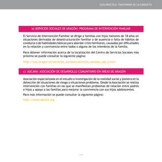 - 145 -
b) SERVICIOS SOCIALES DE ARAGÓN: PROGRAMA DE INTERVENCIÓN FAMILIAR
El Servicio de Intervención Familiar se dirige a familias con hijos menores de 18 años en
situaciones derivadas de desestructuración familiar o de ausencia o falta de hábitos de
conducta o de habilidades básicas para abordar crisis familiares, causadas por dificultades
en la relación y convivencia entre todos o alguno de los miembros de la familia.
Para obtener información acerca de la localización del Centro de Servicios Sociales más
próximo se puede consultar la siguiente página:
http://iass.aragon.es/servicios_sociales/servicios_sociales_ssb_a.htm
c) ADCARA: ASOCIACIÓN DE DESARROLLO COMUNITARIO EN ÁREAS DE ARAGÓN
Asociación especializada en el estudio e investigación de la realidad social y pionera en la
detección de situaciones de riesgo o situaciones problema. Desde la Asociación se realiza
intervención con familias en las que se manifiestan problemas de relación entre padres
e hijos y apoyo a las familias para mejorar la convivencia con sus hijos adolescentes.
Para más información se puede consultar la siguiente página:
http://www.adcara.org
GUÍA PRÁCTICA: TRASTORNOS DE LA CONDUCTA
 