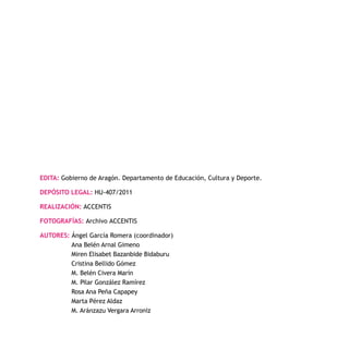 - 149 -
EDITA: Gobierno de Aragón. Departamento de Educación, Cultura y Deporte.
DEPÓSITO LEGAL: HU-407/2011
REALIZACIÓN: ACCENTIS
FOTOGRAFÍAS: Archivo ACCENTIS
AUTORES: Ángel García Romera (coordinador)
Ana Belén Arnal Gimeno
Miren Elisabet Bazanbide Bidaburu
Cristina Bellido Gómez
M. Belén Civera Marín
M. Pilar González Ramírez
Rosa Ana Peña Capapey
Marta Pérez Aldaz
M. Aránzazu Vergara Arroniz
 