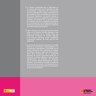 - 150 -
as diversas actuaciones que se desarrollan en
los centros educativos van encaminadas no sólo
al aprendizaje y adquisición de conocimientos
sino muy especialmente al pleno desarrollo de la
personalidad y de las capacidades de los alumnos.
Una de las situaciones que puede vulnerar el
desarrollo armónico e integral de nuestros niños
y jóvenes viene definida por un variado conjunto
de conductas que por su topografía, característi-
cas y consecuencias, son conceptualizadas bajo el
término de trastornos de la conducta o trastornos
de comportamiento perturbador.
i bien contamos con aproximaciones de carácter
clínico en la literatura científica dedicada a este
tema, la propuesta de un modelo desde una
perspectiva conductual de sistemas aplicable
a los entornos educativos puede considerarse
la aportación original y de mayor valor de esta
publicación.
os autores de esta guía nos presentan un modelo
práctico de intervención, contextualizado a las
características organizativas y funcionales de los
centros educativos. Esta aportación ha surgido
del trabajo conjunto y colaborador de los autores,
todos ellos profesionales de la orientación
educativa de nuestra Comunidad Autónoma. A
través de un proceso reflexivo y crítico de inves-
tigación-acción, han diseñado una propuesta
que los propios autores denominan de «buenas
prácticas» con la intención de implicar a todos los
estamentos de los centros en la intervención con
los alumnos que presentan trastornos de conducta
en los centros educativos.
S
 
