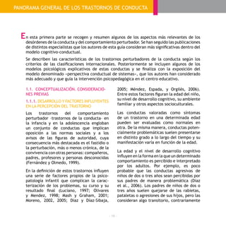 - 16 -
1.1. CONCEPTUALIZACIÓN. CONSIDERACIO-
NES PREVIAS
1.1.1. DESARROLLO Y FACTORES INFLUYENTES
EN LA PERCEPCIÓN DEL TRASTORNO
Los trastornos del comportamiento
perturbador –trastornos de la conducta– en
la infancia y en la adolescencia engloban
un conjunto de conductas que implican
oposición a las normas sociales y a los
avisos de las figuras de autoridad, cuya
consecuencia más destacada es el fastidio o
la perturbación, más o menos crónica, de la
convivencia con otras personas: compañeros,
padres, profesores y personas desconocidas
(Fernández y Olmedo, 1999).
En la definición de estos trastornos influyen
una serie de factores propios de la psico-
patología infantil que complican la carac-
terización de los problemas, su curso y su
resultado final (Luciano, 1997; Olivares
y Mendez, 1998; Mash y Graham, 2001;
Moreno, 2002, 2005; Díaz y Díaz-Sibaja,
2005; Méndez, Espada, y Orgilés, 2006).
Entre estos factores figuran la edad del niño,
su nivel de desarrollo cognitivo, su ambiente
familiar y otros aspectos socioculturales.
Las conductas valoradas como síntomas
de un trastorno en una determinada edad
pueden ser evaluadas como normales en
otra. De la misma manera, conductas poten-
cialmente problemáticas suelen presentarse
en distinto grado a lo largo del tiempo y su
manifestación varía en función de la edad.
La edad y el nivel de desarrollo cognitivo
influyen en la forma en la que un determinado
comportamiento es percibido e interpretado
por los adultos. Por ejemplo, es poco
probable que las conductas agresivas de
niños de dos o tres años sean percibidas por
sus padres de manera problemática (Díaz
et al., 2006). Los padres de niños de dos o
tres años suelen quejarse de las rabietas,
pataletas o agresiones de sus hijos, pero las
consideran algo transitorio, contrariamente
n esta primera parte se recogen y resumen algunos de los aspectos más relevantes de los
desórdenes de la conducta y del comportamiento perturbador. Se han seguido las publicaciones
de distintos especialistas que los autores de esta guía consideran más significativas dentro del
modelo cognitivo-conductual.
Se describen las características de los trastornos perturbadores de la conducta según los
criterios de las clasificaciones internacionales. Posteriormente se incluyen algunos de los
modelos psicológicos explicativos de estas conductas y se finaliza con la exposición del
modelo denominado «perspectiva conductual de sistemas», que los autores han considerado
más adecuado y que guía la intervención psicopedagógica en el centro educativo.
PANORAMA GENERAL DE LOS TRASTORNOS DE CONDUCTA
E
 