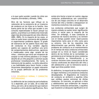 - 17 -
a lo que suele suceder cuando los niños son
mayores (Fernández y Olmedo, 1999).
Otro de los factores que influye en la
valoración de la existencia de un trastorno
de conducta en los hijos es la familia. Una
buena parte de los niños que acuden a una
consulta especializada lo hacen porque sus
padres,unprofesorounmédicohanmostrado
algún tipo de preocupación por ellos (Moreno
2002, 2005). En la mayoría de los casos, el
niño no suele tener conciencia del problema
ni experimentar problema alguno. El grado
de tolerancia de los padres hacia este tipo
de conductas es muy variable: algunos
padres son capaces de justificar una serie
de comportamientos destructivos, agresivos
e inadecuados como algo «propio de los
niños», mientras que otros son incapaces de
aceptar la más mínima pataleta o un simple
desafío de un niño pequeño y solicitan ayuda
profesional inmediatamente. Por tanto, la
tolerancia de los padres, su estilo educativo
y sus habilidades para hacer frente a estas
situaciones desempeñan un papel relevante
en la propia definición de los problemas
infantiles.
1.1.2. DESARROLLO NORMAL Y CONDUCTAS
PERTURBADORAS
La definición de las conductas perturbadoras
va a depender, por un lado, de la edad del
niño y, por otro, de la valoración que realicen
los padres u otros adultos significativos. Pero
existe otro factor a tener en cuenta: algunas
conductas problemáticas son característi-
cas de una etapa concreta en el desarrollo
normal del niño y tienden a desaparecer en
momentos evolutivos más avanzados.
Las conductas antisociales que surgen de
manera aislada no suelen tener significación
clínica ni social para la mayoría de los
niños. Sin embargo, si esas conductas se
presentan de manera extrema y no remiten
con el tiempo pueden tener repercusiones
importantes tanto para el niño como para
su entorno. Uno de los requisitos más
determinantes que permite hablar de un
problema de conducta es el mantenimiento
en el tiempo de estas conductas antisociales
aunque en su inicio se hayan considerado
dentro de los límites de la normalidad. La
persistencia en el tiempo de estas conductas
lleva implícita su intensificación y su
carácter extremo como consecuencia de las
nuevas condiciones de desarrollo del niño y
del adolescente y por la relevancia social y
legal que éstas puedan tener.
En definitiva, la mayoría de los niños muestra
en algún momento y circunstancia conductas
desadaptadas. El diagnóstico de trastorno
de conducta se atribuirá a aquellos niños
que exhiban pautas extremas de dichas
conductas. En concreto, se aplicará a niños
y adolescentes que evidencien de manera
frecuente conductas antisociales, a aquéllos
que muestren un desajuste significativo en el
GUÍA PRÁCTICA: TRASTORNOS DE LA CONDUCTA
 