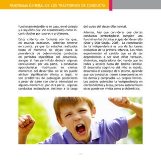 - 18 -
funcionamiento diario en casa, en el colegio
y a aquéllos que son considerados como in-
controlables por padres y profesores.
Estos criterios no formales son los que,
en muchas ocasiones, deberían tenerse
en cuenta, ya que los estudios realizados
hasta el momento no dejan clara la
prevalencia de determinadas conductas
en periodos específicos del desarrollo,
aunque sí han permitido deducir algunas
conclusiones: por una parte, a conductas
oposicionistas –habituales en ciertos
momentos del desarrollo– no se les puede
atribuir significación clínica o legal, ni
son predictivas de patologías posteriores
a pesar de darse con cierta intensidad en
algunos momentos; por otra parte, algunas
conductas antisociales declinan a lo largo
del curso del desarrollo normal.
Además, hay que considerar que ciertas
conductas perturbadoras cumplen una
función en las distintas etapas del desarrollo
(Díaz y Díaz-Sibaja, 2005). La consecución
de la independencia es una de las tareas
evolutivas de la primera infancia. Los niños
experimentan el cambio que va de ser
dependientes a ser unos niños verbales,
dinámicos, exploradores del mundo que les
rodea y actores fuera del ámbito familiar.
El desarrollo cognitivo del niño es rápido,
desarrolla el concepto de sí mismo, aprende
que sus conductas tienen consecuencias en
los demás y comprueba sus propios límites.
Los padres potencian la independencia en
ciertos hábitos y áreas, pero su autonomía en
otras puede ser vivida como problemática.
PANORAMA GENERAL DE LOS TRASTORNOS DE CONDUCTA
 