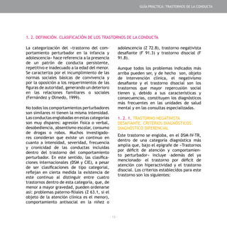 - 19 -
La categorización del «trastorno del com-
portamiento perturbador en la infancia y
adolescencia» hace referencia a la presencia
de un patrón de conducta persistente,
repetitivo e inadecuado a la edad del menor.
Se caracteriza por el incumplimiento de las
normas sociales básicas de convivencia y
por la oposición a los requerimientos de las
figuras de autoridad, generando un deterioro
en las relaciones familiares o sociales
(Fernández y Olmedo, 1999).
No todos los comportamientos perturbadores
son similares ni tienen la misma intensidad.
Las conductas englobadas en estas categorías
son muy dispares: agresión física o verbal,
desobediencia, absentismo escolar, consumo
de drogas o robos. Muchos investigado-
res consideran que existe un continuo en
cuanto a intensidad, severidad, frecuencia
y cronicidad de las conductas incluidas
dentro del trastorno del comportamiento
perturbador. En este sentido, las clasifica-
ciones internacionales (DSM y CIE), a pesar
de ser clasificaciones de tipo categorial,
reflejan en cierta medida la existencia de
este continuo al distinguir entre cuatro
trastornos dentro de esta categoría, que, de
menor a mayor gravedad, pueden ordenarse
así: problemas paterno-filiales (Z 63.1, si el
objeto de la atención clínica es el menor),
comportamiento antisocial en la niñez o
adolescencia (Z 72.8), trastorno negativista
desafiante (F 91.3) y trastorno disocial (F
91.8).
Aunque todos los problemas indicados más
arriba pueden ser, y de hecho son, objeto
de intervención clínica, el negativismo
desafiante y el trastorno disocial son los
trastornos que mayor repercusión social
tienen y, debido a sus características y
consecuencias, constituyen los diagnósticos
más frecuentes en las unidades de salud
mental y en las consultas especializadas.
1. 2. 1. TRASTORNO NEGATIVISTA
DESAFIANTE. CRITERIOS DIAGNÓSTICOS.
DIAGNÓSTICO DIFERENCIAL
Este trastorno se engloba, en el DSM-IV-TR,
dentro de una categoría diagnóstica más
amplia que, bajo el epígrafe de «Trastornos
por déficit de atención y comportamien-
to perturbador» incluye –además del ya
mencionado– el trastorno por déficit de
atención con hiperactividad y el trastorno
disocial. Los criterios establecidos para este
trastorno son los siguientes:
1. 2. DEFINICIÓN. CLASIFICACIÓN DE LOS TRASTORNOS DE LA CONDUCTA
GUÍA PRÁCTICA: TRASTORNOS DE LA CONDUCTA
 