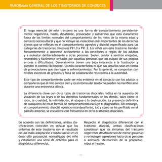 - 22 -
El rasgo esencial de este trastorno es una forma de comportamiento persistente-
mente negativista, hostil, desafiante, provocador y subversivo que está claramente
fuera de los límites normales del comportamiento de los niños de la misma edad y
contexto sociocultural y que no incluye las violaciones más importantes de los derechos
ajenos que se reflejan en el comportamiento agresivo y disocial especificado para las
categorías de trastornos disociales F91.0 a F91.2. Los niños con este trastorno tienden
frecuentemente a oponerse activamente a las peticiones o reglas de los adultos
y a molestar deliberadamente a otras personas. Suelen tender a sentirse enojados,
resentidos y fácilmente irritados por aquellas personas que los culpan de sus propios
errores o dificultades. Generalmente tienen una baja tolerancia a la frustración y
pierden el control fácilmente. Lo más característico es que sus desafíos sean en forma
de provocaciones que dan lugar a enfrentamientos. Por lo general, se comportan con
niveles excesivos de grosería y falta de colaboración resistencia a la autoridad.
Este tipo de comportamiento suele ser más evidente en el contacto con los adultos o
compañeros que el niño conoce bien y los síntomas del trastorno pueden no manifiestarse
durante una entrevista clínica.
La diferencia clave con otros tipos de trastornos disociales radica en la ausencia de
violación de las leyes o de los derechos fundamentales de los demás, tales como el
robo, la crueldad, la intimidación, el ataque o la destrucción. La presencia definitiva
de cualquiera de estas formas de comportamiento excluye el diagnóstico. Sin embargo,
el comportamiento disocial oposicionista-desafiante, tal y como se ha perfilado en el
párrafo anterior, se encuentra con frecuencia en otros trastornos disociales.
De acuerdo con las definiciones, ambas cla-
sificaciones coinciden en señalar que los
síntomas de este trastorno son el resultado
de una mala adaptación e inadecuación en el
desarrollo psicosocial normalizado del niño
y establecen una serie de criterios para el
diagnóstico diferencial.
Respecto al diagnóstico diferencial con el
trastorno disocial, ambas clasificaciones
consideran que los síntomas del trastorno
negativista desafiante son de menor gravedad
y no incluyen agresiones hacia otras personas
o animales, destrucción de la propiedad,
robos o fraudes.
PANORAMA GENERAL DE LOS TRASTORNOS DE CONDUCTA
 