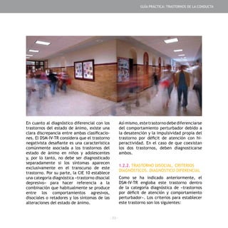 - 23 -
En cuanto al diagnóstico diferencial con los
trastornos del estado de ánimo, existe una
clara discrepancia entre ambas clasificacio-
nes. El DSM-IV-TR considera que el trastorno
negativista desafiante es una característica
comúnmente asociada a los trastornos del
estado de ánimo en niños y adolescentes
y, por lo tanto, no debe ser diagnosticado
separadamente si los síntomas aparecen
exclusivamente en el transcurso de este
trastorno. Por su parte, la CIE 10 establece
una categoría diagnóstica «trastorno disocial
depresivo» para hacer referencia a la
combinación que habitualmente se produce
entre los comportamientos agresivos,
disociales o retadores y los síntomas de las
alteraciones del estado de ánimo.
Así mismo, este trastorno debediferenciarse
del comportamiento perturbador debido a
la desatención y la impulsividad propia del
trastorno por déficit de atención con hi-
peractividad. En el caso de que coexistan
los dos trastornos, deben diagnosticarse
ambos.
1.2.2. TRASTORNO DISOCIAL. CRITERIOS
DIAGNÓSTICOS. DIAGNÓSTICO DIFERENCIAL
Como se ha indicado anteriormente, el
DSM-IV-TR engloba este trastorno dentro
de la categoría diagnóstica de «trastornos
por déficit de atención y comportamiento
perturbador». Los criterios para establecer
este trastorno son los siguientes:
GUÍA PRÁCTICA: TRASTORNOS DE LA CONDUCTA
 