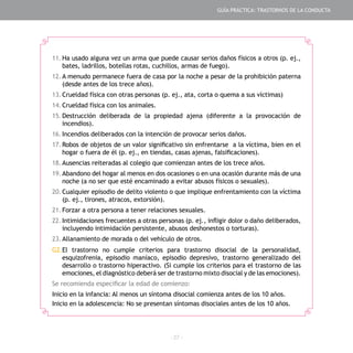 - 27 -
11.	Ha usado alguna vez un arma que puede causar serios daños físicos a otros (p. ej.,
bates, ladrillos, botellas rotas, cuchillos, armas de fuego).
12.	A menudo permanece fuera de casa por la noche a pesar de la prohibición paterna
(desde antes de los trece años).
13.	Crueldad física con otras personas (p. ej., ata, corta o quema a sus víctimas)
14.	Crueldad física con los animales.
15.	Destrucción deliberada de la propiedad ajena (diferente a la provocación de
incendios).
16.	Incendios deliberados con la intención de provocar serios daños.
17.	Robos de objetos de un valor significativo sin enfrentarse a la víctima, bien en el
hogar o fuera de él (p. ej., en tiendas, casas ajenas, falsificaciones).
18.	Ausencias reiteradas al colegio que comienzan antes de los trece años.
19.	Abandono del hogar al menos en dos ocasiones o en una ocasión durante más de una
noche (a no ser que esté encaminado a evitar abusos físicos o sexuales).
20.	Cualquier episodio de delito violento o que implique enfrentamiento con la víctima
(p. ej., tirones, atracos, extorsión).
21.	Forzar a otra persona a tener relaciones sexuales.
22.	Intimidaciones frecuentes a otras personas (p. ej., infligir dolor o daño deliberados,
incluyendo intimidación persistente, abusos deshonestos o torturas).
23.	Allanamiento de morada o del vehículo de otros.
G2.	El trastorno no cumple criterios para trastorno disocial de la personalidad,
esquizofrenia, episodio maníaco, episodio depresivo, trastorno generalizado del
desarrollo o trastorno hiperactivo. (Si cumple los criterios para el trastorno de las
emociones, el diagnóstico deberá ser de trastorno mixto disocial y de las emociones).
Se recomienda especificar la edad de comienzo:
Inicio en la infancia: Al menos un síntoma disocial comienza antes de los 10 años.
Inicio en la adolescencia: No se presentan síntomas disociales antes de los 10 años.
GUÍA PRÁCTICA: TRASTORNOS DE LA CONDUCTA
 