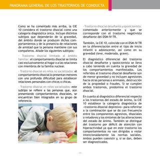 - 28 -
Como se ha comentado más arriba, la CIE
10 considera el trastorno disocial como una
categoría diagnóstica única. Incluye distintos
subtipos que dependerán de la gravedad,
del ámbito donde se producen dichos com-
portamientos y de la presencia de relaciones
de amistad que la persona mantiene con sus
compañeros. Añade los siguientes subtipos:
- Trastorno disocial limitado al ámbito
familiar: el comportamiento disocial se limita
casi exclusivamente al hogar o a las relaciones
con miembros de la familia nuclear.
- Trastorno disocial en niños no socializados: el
comportamiento disocial lo presentan menores
con una profunda dificultad para establecer
relaciones personales con chicos o chicas.
- Trastorno disocial en niños socializados: este
subtipo se refiere a las personas que, aún
presentando comportamientos disociales, se
encuentran bien integrados en su grupo de
referencia.
-Trastornodisocialdesafianteyoposicionista:
comentado anteriormente y que se
corresponde con el trastorno negativista
desafiante del DSM-IV-TR.
También, la CIE 10, coincide con el DSM-IV-TR
en la diferenciación entre el tipo de inicio
infantil o adolescente, así como en su
gravedad (leve, moderada, grave).
El diagnóstico diferencial del trastorno
disocial desafiante y oposicionista se lleva
a cabo teniendo en cuenta la gravedad de
los comportamientos manifestados. Los
referidos al trastorno disocial desafiante son
de menor gravedad y no incluyen agresiones
hacia otras personas o animales, destrucción
de la propiedad o fraudes. Si se cumplen
ambos trastornos, predomina el trastorno
disocial.
En cuanto al diagnóstico diferencial respecto
a los trastornos del estado de ánimo, la CIE
10 establece la categoría diagnóstica de
«trastorno disocial depresivo» para referirse
a la combinación que se da con frecuencia
entre los componentes agresivos, disociales
o retadores y los síntomas de las alteraciones
del estado de ánimo. También se distingue
del trastorno por déficit de atención con
hiperactividad ya que en este trastorno los
comportamientos no van dirigidos a violar
intencionadamente las normas sociales.
Ambos pueden coexistir y, si se dan, deben
ser diagnosticados.
PANORAMA GENERAL DE LOS TRASTORNOS DE CONDUCTA
 