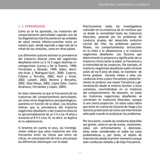 - 29 -
1. 3. EPIDEMIOLOGÍA
Como ya se ha apuntado, los trastornos del
comportamiento perturbador suponen uno de
los diagnósticos más frecuentes en las unidades
de salud mental infanto-juveniles tanto en
nuestro país, donde equivale a algo más de la
mitad de las consultas, como en otros países.
Los diferentes autores estiman la prevalencia
del trastorno disocial como del negativista
desafiante entre un 2-16 % según distintas in-
vestigaciones (Larroy y De la Puente, 1998;
Fernández y Olmedo, 1999; Aláez, Martí-
nez-Arias y Rodríguez-Sutil, 2000; Caseras,
Fullana y Torrubia, 2002; Koch y Gross,
2002; Luiselli, 2002; Moreno y Revuelta,
2002; Díaz-Sibaja, 2005; López-Soler, Castro
Alcántara, Fernández y López, 2009).
Un dato relevante es que la frecuencia de los
trastornos del comportamiento perturbador,
así como otros diagnósticos psicopatológicos,
aumenta en función de la edad. Los estudios
indican que la prevalencia del trastorno
negativista desafiante o del trastorno disocial
es aproximadamente de un 3 % a los 10 años y
aumenta al 8-9 % a los 16, es decir, se duplica
en la adolescencia.
Si tenemos en cuenta el sexo, las investiga-
ciones indican que estos trastornos son más
frecuentes entre los chicos que entre las
chicas, en una proporción de tres a uno aunque
las diferencias disminuyen con la edad.
Prácticamente todos los investigadores
coinciden en la existencia de un continuo que
va desde la normalidad hasta los trastornos
disociales, pasando por los problemas de
conducta propios del desarrollo evolutivo
normal del niño, los problemas paterno-
filiales, los comportamientos antisociales
en la niñez o la adolescencia y el trastorno
negativista desafiante. Los factores que
determinarán la presencia y significación de un
trastorno clínico serán la edad, la frecuencia y
la intensidad de las conductas. Por ejemplo, el
trastorno negativista desafiante suele iniciarse
antes de los 8 años de edad, se mantiene de
forma gradual durante meses o años con
conductas leves o poco frecuentes y posterior-
mente se produce una mayor frecuencia y ge-
neralización desde el entorno familiar a otros
contextos, convirtiéndose en un trastorno
del comportamiento. No obstante, no todos
los trastornos negativistas desafiantes se
convierten en trastornos disociales, aunque
sí una cierta proporción. En estos casos habrá
que tener en cuenta los factores de riesgo y los
factores protectores así como una intervención
adecuada cuando se produzcan los problemas.
Por otra parte, cuando las conductas disociales
son graves, como el uso de armas, violaciones,
robos con enfrentamiento o destrozos,
éstas serán consideradas en todos los casos
problemáticas y, por tanto, el objeto de
intervención desde el primer momento aunque
sean conductas aisladas y de baja frecuencia.
GUÍA PRÁCTICA: TRASTORNOS DE LA CONDUCTA
 