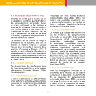 - 30 -
1. 4. FACTORES DE RIESGO Y PROTECTORES
Teniendo en cuenta que la mayoría de los
investigadores consideran que los trastornos
del comportamiento perturbador tienen
un origen multicausal, se han dedicado a
investigar los factores de riesgo y protectores
que pueden explicar o dar cuenta de la
probabilidad de estos trastornos. De ahí
que la probabilidad de aparición de estos
trastornos y su gravedad sea proporcional al
balance entre dichos factores.
La influencia de los factores de riesgo o
protectores no es sumativa, sino que se
influyen de manera recíproca y también
hay que tener en cuenta el momento de su
aparición (Fernández y Olmedo, 1999). El
estudio, la comprensión y la valoración de su
influencia son importantes tanto para diseñar
estrategias preventivas como para realizar su
evaluación e intervención una vez establecido
el cuadro clínico.
1. 4.1. FACTORES DE RIESGO
Para la descripción de estos factores, tanto
de riesgo como protectores, se ha seguido
básicamente a Fernández y Olmedo (1999) y
Díaz-Sibaja (2005).
1. 4.1.1. FACTORES BIOLÓGICOS
Si bien se ha demostrado una alta correlación
entre los factores biológicos y el desarrollo de
trastornos del comportamiento perturbador,
ésta resulta ser inespecífica al estar
relacionada con otros muchos trastornos
psicopatológicos (Diaz-Sibaja, 2005). Los
factores más aceptados actualmente son:
el género, los factores pre y perinatales, los
factores cerebrales y bioquímicos, la dieta y
los niveles subclínicos de plomo.
1. 4.1.2. FACTORES PERSONALES
Los factores que parecen estar relacionados
con los trastornos del comportamiento
perturbador son las variables de personalidad
(temperamento difícil, neuroticismo y
extraversión, impulsividad, búsqueda
de sensaciones, inestabilidad afectiva),
cognitivas (dificultad en la solución de
problemas, impulsividad cognitiva, baja
capacidad verbal, atribuciones y distorsiones
cognitivas), déficit de habilidades sociales
y pobre empatía, baja autoestima, pobre
desarrollo moral, bajo rendimiento escolar
y otros trastornos asociados (trastorno por
déficit de atención, consumo de drogas,
trastorno del control de los impulsos)
(Diaz-Sibaja, 2005).
1. 4.1.3. FACTORES FAMILIARES
Todos los investigadores coinciden en la
importancia de la influencia de los factores
familiares en el desarrollo o mantenimiento
de los trastornos del comportamiento
perturbador (Diaz-Sibaja, 2005). La familia
es el grupo de referencia por excelencia para
el niño y donde se transmiten las normas,
valores, actitudes y conductas. Las variables
PANORAMA GENERAL DE LOS TRASTORNOS DE CONDUCTA
 