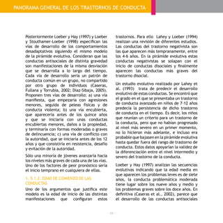 - 34 -
Posteriormente Loeber y Hay (1997) y Loeber
y Stouthamer-Loeber (1998) especifican las
vías de desarrollo de los comportamientos
desadaptativos siguiendo el mismo modelo
de la pirámide evolutiva. Consideran que las
conductas antisociales de distinta gravedad
son manifestaciones de la misma desviación
que se desarrolla a lo largo del tiempo.
Cada vía de desarrollo sería un patrón de
conducta común en un grupo, no compartido
por otro grupo de individuos (Caseras,
Fullana y Torrubia, 2002; Díaz-Sibaja, 2005).
Proponen tres vías de desarrollo: a) una vía
manifiesta, que empezaría con agresiones
menores, seguida de peleas físicas y de
conducta violenta; b) una vía encubierta,
que aparecería antes de los quince años
y que se iniciaría con unas conductas
encubiertas menores, daños a la propiedad,
y terminaría con formas moderadas o graves
de delincuencia; c) una vía de conflicto con
la autoridad, que se iniciaría antes de los 12
años y que consistiría en resistencia, desafío
y evitación de la autoridad.
Sólo una minoría de jóvenes avanzaría hacia
los niveles más graves de cada una de las vías.
Uno de los factores de peor pronóstico sería
el inicio temprano en cualquiera de ellas.
1. 5.1.2. EDAD DE COMIENZO DE LAS
CONDUCTAS
Uno de los argumentos que justifica este
modelo es la edad de inicio de las distintas
manifestaciones que configuran estos
trastornos. Para ello Lahey y Loeber (1994)
realizan una revisión de diferentes estudios.
Las conductas del trastorno negativista son
las que aparecen más tempranamente, entre
los 4-6 años. En la pirámide evolutiva estas
conductas negativistas se solapan con el
inicio de conductas disociales y finalmente
aparecen las conductas más graves del
trastorno disocial.
Un estudio evolutivo realizado por Lahey et
al. (1993) trata de predecir el desarrollo
evolutivo de estas conductas. Se encontró que
el grado en el que se presentaba un trastorno
de conducta avanzado en niños de 7-12 años
predecía la persistencia de dicho trastorno
de conducta en el tiempo. Es decir, los niños
que reunían un criterio para un trastorno de
la conducta, pero que no habían progresado
al nivel más severo en un primer momento,
no lo hicieron más adelante, e incluso era
probable que bajasen en la pirámide evolutiva
hasta quedar fuera del rango de trastorno de
conducta. Estos datos apoyarían la validez de
la diferenciación entre el nivel intermedio y
severo del trastorno de la conducta.
Loeber y Hay (1997) analizan las secuencias
evolutivas indicando que la edad media en
que aparecen los problemas leves es de siete
años, la conducta problemática moderada
tiene lugar sobre los nueve años y medio y
los problemas graves sobre los doce años. En
definitiva (Caseras et al., 2002), parece que
el desarrollo de las conductas antisociales
GUÍA PRÁCTICA: TRASTORNOS DE LA CONDUCTA
PANORAMA GENERAL DE LOS TRASTORNOS DE CONDUCTA
 