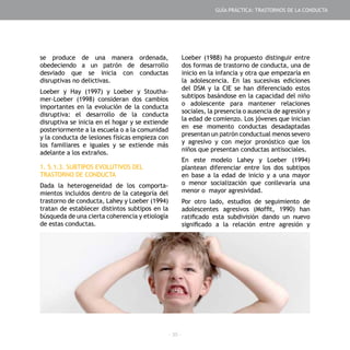 - 35 -
GUÍA PRÁCTICA: TRASTORNOS DE LA CONDUCTA
se produce de una manera ordenada,
obedeciendo a un patrón de desarrollo
desviado que se inicia con conductas
disruptivas no delictivas.
Loeber y Hay (1997) y Loeber y Stoutha-
mer-Loeber (1998) consideran dos cambios
importantes en la evolución de la conducta
disruptiva: el desarrollo de la conducta
disruptiva se inicia en el hogar y se extiende
posteriormente a la escuela o a la comunidad
y la conducta de lesiones físicas empieza con
los familiares e iguales y se extiende más
adelante a los extraños.
1. 5.1.3. SUBTIPOS EVOLUTIVOS DEL
TRASTORNO DE CONDUCTA
Dada la heterogeneidad de los comporta-
mientos incluidos dentro de la categoría del
trastorno de conducta, Lahey y Loeber (1994)
tratan de establecer distintos subtipos en la
búsqueda de una cierta coherencia y etiología
de estas conductas.
Loeber (1988) ha propuesto distinguir entre
dos formas de trastorno de conducta, una de
inicio en la infancia y otra que empezaría en
la adolescencia. En las sucesivas ediciones
del DSM y la CIE se han diferenciado estos
subtipos basándose en la capacidad del niño
o adolescente para mantener relaciones
sociales, la presencia o ausencia de agresión y
la edad de comienzo. Los jóvenes que inician
en ese momento conductas desadaptadas
presentan un patrón conductual menos severo
y agresivo y con mejor pronóstico que los
niños que presentan conductas antisociales.
En este modelo Lahey y Loeber (1994)
plantean diferenciar entre los dos subtipos
en base a la edad de inicio y a una mayor
o menor socialización que conllevaría una
menor o mayor agresividad.
Por otro lado, estudios de seguimiento de
adolescentes agresivos (Moffit, 1990) han
ratificado esta subdivisión dando un nuevo
significado a la relación entre agresión y
 