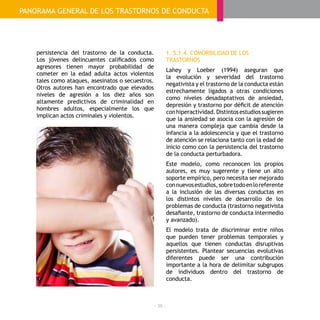 - 36 -
PANORAMA GENERAL DE LOS TRASTORNOS DE CONDUCTA
persistencia del trastorno de la conducta.
Los jóvenes delincuentes calificados como
agresores tienen mayor probabilidad de
cometer en la edad adulta actos violentos
tales como ataques, asesinatos o secuestros.
Otros autores han encontrado que elevados
niveles de agresión a los diez años son
altamente predictivos de criminalidad en
hombres adultos, especialmente los que
implican actos criminales y violentos.
1. 5.1.4. COMORBILIDAD DE LOS
TRASTORNOS
Lahey y Loeber (1994) aseguran que
la evolución y severidad del trastorno
negativista y el trastorno de la conducta están
estrechamente ligados a otras condiciones
como niveles desadaptativos de ansiedad,
depresión y trastorno por déficit de atención
conhiperactividad.Distintosestudiossugieren
que la ansiedad se asocia con la agresión de
una manera compleja que cambia desde la
infancia a la adolescencia y que el trastorno
de atención se relaciona tanto con la edad de
inicio como con la persistencia del trastorno
de la conducta perturbadora.
Este modelo, como reconocen los propios
autores, es muy sugerente y tiene un alto
soporte empírico, pero necesita ser mejorado
connuevosestudios,sobretodoenloreferente
a la inclusión de las diversas conductas en
los distintos niveles de desarrollo de los
problemas de conducta (trastorno negativista
desafiante, trastorno de conducta intermedio
y avanzado).
El modelo trata de discriminar entre niños
que pueden tener problemas temporales y
aquellos que tienen conductas disruptivas
persistentes. Plantear secuencias evolutivas
diferentes puede ser una contribución
importante a la hora de delimitar subgrupos
de individuos dentro del trastorno de
conducta.
 