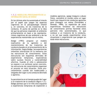 - 37 -
1. 5. 2. MODELO DEL PROCESAMIENTO DE LA
INFORMACIÓN SOCIAL DE DODGE
En los últimos años ha aumentado el interés
por el papel que juegan los aspectos
cognitivos en la psicopatología infantil
y, en concreto, en los trastornos de la
conducta. El punto de partida es la idea
de que las personas responden al ambiente
primariamente en base a las representa-
ciones cognitivas de ese ambiente y de las
experiencias mantenidas con el mismo.
Dodge (1993) propone un modelo
explicativo de la agresión y del
mantenimiento de los trastornos de
conducta basado en el procesamiento de la
información. Según Dodge, las experiencias
infantiles interactúan en la memoria con
las estructuras de conocimiento. Estas
estructuras son esquemas derivados de
experiencias tempranas, expectativas
sobre sucesos futuros y vulnerabilidad
afectiva. Cuando el niño o adolescente
se expone a un estímulo social concreto,
las estructuras de conocimiento organizan
el proceso en esta situación. Estos pro-
cesamientos cuando son inadecuados y
sesgados dan lugar a una conducta desviada
o agresiva.
Su persistencia en el tiempo puede dar lugar
a un trastorno de la conducta (figura 1.2.).
Dodge plantea que si el niño está expuesto
a experiencias tempranas de exposición a
modelos agresivos, apego inseguro o abuso
físico, concebirá el mundo como un lugar
hostil que requerirá de conductas agresivas
para conseguir sus metas (Fernández y
Olmedo, 1999). La repetición de estas
experiencias fortalece las estructuras
de conocimiento previas haciendo estos
patrones más automatizados, lo que
conduce a un trastorno de la conducta,
a no ser que pueda experimentar otras
situaciones o experiencias que pongan en
duda estas estructuras.
GUÍA PRÁCTICA: TRASTORNOS DE LA CONDUCTA
 