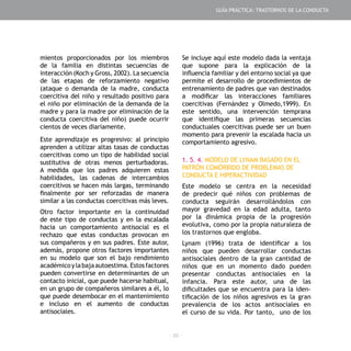 - 39 -
mientos proporcionados por los miembros
de la familia en distintas secuencias de
interacción (Koch y Gross, 2002). La secuencia
de las etapas de reforzamiento negativo
(ataque o demanda de la madre, conducta
coercitiva del niño y resultado positivo para
el niño por eliminación de la demanda de la
madre y para la madre por eliminación de la
conducta coercitiva del niño) puede ocurrir
cientos de veces diariamente.
Este aprendizaje es progresivo: al principio
aprenden a utilizar altas tasas de conductas
coercitivas como un tipo de habilidad social
sustitutiva de otras menos perturbadoras.
A medida que los padres adquieren estas
habilidades, las cadenas de intercambios
coercitivos se hacen más largas, terminando
finalmente por ser reforzadas de manera
similar a las conductas coercitivas más leves.
Otro factor importante en la continuidad
de este tipo de conductas y en la escalada
hacia un comportamiento antisocial es el
rechazo que estas conductas provocan en
sus compañeros y en sus padres. Este autor,
además, propone otros factores importantes
en su modelo que son el bajo rendimiento
académicoylabajaautoestima.Estosfactores
pueden convertirse en determinantes de un
contacto inicial, que puede hacerse habitual,
en un grupo de compañeros similares a él, lo
que puede desembocar en el mantenimiento
e incluso en el aumento de conductas
antisociales.
Se incluye aquí este modelo dada la ventaja
que supone para la explicación de la
influencia familiar y del entorno social ya que
permite el desarrollo de procedimientos de
entrenamiento de padres que van destinados
a modificar las interacciones familiares
coercitivas (Fernández y Olmedo,1999). En
este sentido, una intervención temprana
que identifique las primeras secuencias
conductuales coercitivas puede ser un buen
momento para prevenir la escalada hacia un
comportamiento agresivo.
1. 5. 4. MODELO DE LYNAM BASADO EN EL
PATRÓN COMÓRBIDO DE PROBLEMAS DE
CONDUCTA E HIPERACTIVIDAD
Este modelo se centra en la necesidad
de predecir qué niños con problemas de
conducta seguirán desarrollándolos con
mayor gravedad en la edad adulta, tanto
por la dinámica propia de la progresión
evolutiva, como por la propia naturaleza de
los trastornos que engloba.
Lynam (1996) trata de identificar a los
niños que pueden desarrollar conductas
antisociales dentro de la gran cantidad de
niños que en un momento dado pueden
presentar conductas antisociales en la
infancia. Para este autor, una de las
dificultades que se encuentra para la iden-
tificación de los niños agresivos es la gran
prevalencia de los actos antisociales en
el curso de su vida. Por tanto, uno de los
GUÍA PRÁCTICA: TRASTORNOS DE LA CONDUCTA
 