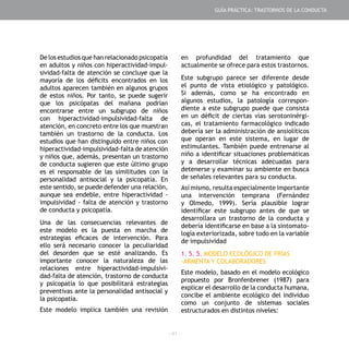 - 41 -
De los estudios que han relacionado psicopatía
en adultos y niños con hiperactividad-impul-
sividad-falta de atención se concluye que la
mayoría de los déficits encontrados en los
adultos aparecen también en algunos grupos
de estos niños. Por tanto, se puede sugerir
que los psicópatas del mañana podrían
encontrarse entre un subgrupo de niños
con hiperactividad-impulsividad-falta de
atención, en concreto entre los que muestran
también un trastorno de la conducta. Los
estudios que han distinguido entre niños con
hiperactividad-impulsividad-falta de atención
y niños que, además, presentan un trastorno
de conducta sugieren que este último grupo
es el responsable de las similitudes con la
personalidad antisocial y la psicopatía. En
este sentido, se puede defender una relación,
aunque sea endeble, entre hiperactividad -
impulsividad - falta de atención y trastorno
de conducta y psicopatía.
Una de las consecuencias relevantes de
este modelo es la puesta en marcha de
estrategias eficaces de intervención. Para
ello será necesario conocer la peculiaridad
del desorden que se esté analizando. Es
importante conocer la naturaleza de las
relaciones entre hiperactividad-impulsivi-
dad-falta de atención, trastorno de conducta
y psicopatía lo que posibilitará estrategias
preventivas ante la personalidad antisocial y
la psicopatía.
Este modelo implica también una revisión
en profundidad del tratamiento que
actualmente se ofrece para estos trastornos.
Este subgrupo parece ser diferente desde
el punto de vista etiológico y patológico.
Si además, como se ha encontrado en
algunos estudios, la patología correspon-
diente a este subgrupo puede que consista
en un déficit de ciertas vías serotoninérgi-
cas, el tratamiento farmacológico indicado
debería ser la administración de ansiolíticos
que operan en este sistema, en lugar de
estimulantes. También puede entrenarse al
niño a identificar situaciones problemáticas
y a desarrollar técnicas adecuadas para
detenerse y examinar su ambiente en busca
de señales relevantes para su conducta.
Así mismo, resulta especialmente importante
una intervención temprana (Fernández
y Olmedo, 1999). Sería plausible lograr
identificar este subgrupo antes de que se
desarrollara un trastorno de la conducta y
debería identificarse en base a la sintomato-
logía exteriorizada, sobre todo en la variable
de impulsividad
1. 5. 5. MODELO ECOLÓGICO DE FRÍAS
-ARMENTA Y COLABORADORES
Este modelo, basado en el modelo ecológico
propuesto por Bronfenbrener (1987) para
explicar el desarrollo de la conducta humana,
concibe el ambiente ecológico del individuo
como un conjunto de sistemas sociales
estructurados en distintos niveles:
GUÍA PRÁCTICA: TRASTORNOS DE LA CONDUCTA
 