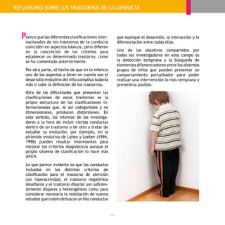 - 44 -
arece que las diferentes clasificaciones inter-
nacionales de los trastornos de la conducta
coinciden en aspectos básicos, pero difieren
en la concreción de los criterios para
establecer un determinado trastorno, como
se ha comentado anteriormente.
Por otra parte, el hecho de que en la infancia
uno de los aspectos a tener en cuenta sea el
desarrollo evolutivo del niño complica todavía
más si cabe la definición de los trastornos.
Otra de las dificultades que presentan las
clasificaciones de estos trastornos es la
propia estructura de las clasificaciones in-
ternacionales que, al ser categoriales y no
dimensionales, producen distorsiones. En
este sentido, los intentos de los investiga-
dores a la hora de incluir ciertas conductas
dentro de un trastorno o de otro y tratar de
estudiar su evolución, por ejemplo, en la
pirámide evolutiva de Lahey y Loeber (1994,
1998) pueden resultar interesantes para
mejorar los criterios diagnósticos aunque el
propio sistema de clasificación lo hace más
difícil.
Lo que parece evidente es que las conductas
incluidas en los distintos criterios de
clasificación para el trastorno de atención
con hiperactividad, el trastorno negativista
desafiante y el trastorno disocial son suficien-
temente dispares y heterogéneas como para
considerar necesaria la realización de nuevos
estudios que traten de buscar un hilo conductor
que explique el desarrollo, la interacción y la
diferenciación entre todas ellas.
Uno de los objetivos compartidos por
todos los investigadores en este campo es
la detección temprana y la búsqueda de
elementos diferenciadores entre los distintos
grupos de niños que pueden presentar un
comportamiento perturbador para poder
realizar una intervención lo más temprana y
preventiva posible.
REFLEXIONES SOBRE LOS TRASTORNOS DE LA CONDUCTA
P
 