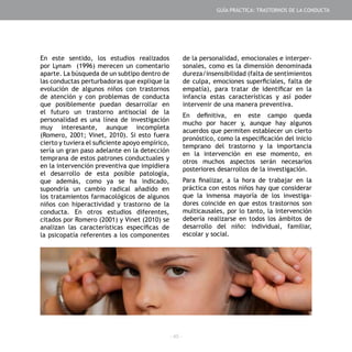 - 45 -
En este sentido, los estudios realizados
por Lynam (1996) merecen un comentario
aparte. La búsqueda de un subtipo dentro de
las conductas perturbadoras que explique la
evolución de algunos niños con trastornos
de atención y con problemas de conducta
que posiblemente puedan desarrollar en
el futuro un trastorno antisocial de la
personalidad es una línea de investigación
muy interesante, aunque incompleta
(Romero, 2001; Vinet, 2010). Si esto fuera
cierto y tuviera el suficiente apoyo empírico,
sería un gran paso adelante en la detección
temprana de estos patrones conductuales y
en la intervención preventiva que impidiera
el desarrollo de esta posible patología,
que además, como ya se ha indicado,
supondría un cambio radical añadido en
los tratamientos farmacológicos de algunos
niños con hiperactividad y trastorno de la
conducta. En otros estudios diferentes,
citados por Romero (2001) y Vinet (2010) se
analizan las características específicas de
la psicopatía referentes a los componentes
de la personalidad, emocionales e interper-
sonales, como es la dimensión denominada
dureza/insensibilidad (falta de sentimientos
de culpa, emociones superficiales, falta de
empatía), para tratar de identificar en la
infancia estas características y así poder
intervenir de una manera preventiva.
En definitiva, en este campo queda
mucho por hacer y, aunque hay algunos
acuerdos que permiten establecer un cierto
pronóstico, como la especificación del inicio
temprano del trastorno y la importancia
en la intervención en ese momento, en
otros muchos aspectos serán necesarios
posteriores desarrollos de la investigación.
Para finalizar, a la hora de trabajar en la
práctica con estos niños hay que considerar
que la inmensa mayoría de los investiga-
dores coincide en que estos trastornos son
multicausales, por lo tanto, la intervención
debería realizarse en todos los ámbitos de
desarrollo del niño: individual, familiar,
escolar y social.
GUÍA PRÁCTICA: TRASTORNOS DE LA CONDUCTA
 