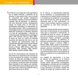 - 48 -
a infancia es una etapa de la vida que destaca
por la rápida evolución y desarrollo de las
personas, lo que supone tener muy en cuenta
las evoluciones que puedan considerarse
normalizadas o tópicas a la hora de establecer
cualquier tipo de desviación. La diferencia-
ción entre desarrollo normal y desadaptativo
supone, en muchos casos, un reto para los
profesionales dedicados a la intervención en
este campo (Luciano, 1997). La importancia de
lapsicologíaevolutivaylosdistintosmodelosde
desarrollo constituyen un elemento relevante
a la hora de conceptualizar y delimitar los
comportamientos desadaptativos o patológicos
(Silva, 1995; Olivares, Servera y Rosa, 2002).
El hecho de tener en cuenta los distintos
momentos del desarrollo del niño es uno de
los aspectos que prácticamente todos los
profesionales dedicados a estos temas incluyen
(Del Barrio, 1995; Ezpeleta, 2001; Llabrés,
Servera y Moreno, 2002; Moreno, 2002; Díaz,
Díaz-Sibaja, 2005, Ezpeleta, 2005; Moreno,
2005; Méndez, Espada y Orgilés, 2006).
Una de las características más relevantes de
esta etapa es la importancia del contexto en
el que se producen los cambios. Los modelos
actuales de desarrollo psicológico tienen en
cuentaesteaspecto,perosobretodoloresaltan
en la infancia. Los autores antes mencionados
hacen hincapié en este aspecto, por ejemplo,
Silva (1995) indica que es evidente que el niño
está bajo mayor control del ambiente físico y
del entorno social que el adulto.
En la infancia, la especificidad ambiental
de las conductas, la contextualización del
tratamiento en el ámbito donde se presentan
y se mantienen los problemas y las garantías
de la intervención por parte de los adultos
relevantes para el niño contribuirán, en
mayor o menor medida, a generar y mantener
las conductas ya sean éstas alteradas o
adaptadas.
Estamayorimportanciadelcontextoconlleva,
tanto para la delimitación de los problemas
como para su evaluación e intervención, la
necesidad de tener en cuenta los agentes
que van a participar en la solución de estas
situaciones: padres, profesores, psicólogos
educativos o cuidadores. En definitiva, se
plantean cuestiones tales como las apuntadas
por Llabrés, Servera y Moreno (2002) y
Moreno (2002, 2005): ¿quién es el paciente?,
¿cuál ha de ser el foco de la intervención?,
¿pueden aplicarse tratamientos a los niños
sin la participación activa de los adultos? o
¿qué factores determinan la participación de
padres y profesores en los tratamientos en la
infancia?
Los modelos de intervención a la hora
de abordar los problemas en la infancia
han evolucionado considerablemente.
Existen nuevas aportaciones conceptuales,
metodológicas y sociales que han modificado
el enfoque de los tratamientos. Los autores
se han centrado en el estudio y análisis del
modelo de terapia de conducta infantil, que
EL MODELO DE INTERVENCIÓN
L
 