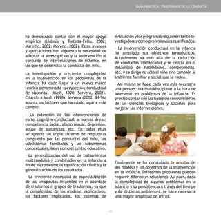 - 49 -
ha demostrado contar con el mayor apoyo
empírico (Llabrés y Tortella-Feliu, 2002;
Marinho, 2002; Moreno, 2002). Estos avances
y aportaciones han supuesto la necesidad de
adaptar la investigación y la intervención al
conjunto de interrelaciones de sistemas en
los que se desarrolla la conducta del niño.
La investigación y creciente complejidad
en la intervención en los problemas de la
infancia ha dado lugar a un nuevo marco
teórico denominado «perspectiva conductual
de sistemas» (Mash, 1998; Servera, 2002).
Citando a Mash (1998), Servera (2002: 94-96)
apunta los factores que han dado lugar a este
cambio:
- La extensión de las intervenciones de
corte cognitivo-conductual a nuevas áreas:
competencia social, abuso sexual, depresión,
abuso de sustancias, etc. En todas ellas
se aprecia un triple sistema de respuestas
compuesto por las conductas del niño, los
subsistemas familiares y los subsistemas
contextuales, tales como el centro educativo.
- La generalización del uso de tratamientos
multimodales y combinados en la infancia a
fin de incrementar la significación clínica y la
generalización de los resultados.
- La creciente necesidad de especialización
de los terapeutas infantiles en el abordaje
de trastornos o grupos de trastornos, ya que
la complejidad de los modelos explicativos,
los factores implicados, los sistemas de
evaluación y los programas requieren tanto in-
vestigadores como profesionales cualificados.
- La intervención conductual en la infancia
ha ampliado sus objetivos terapéuticos.
Actualmente va más allá de la reducción
de conductas inadaptadas y se centra en el
desarrollo de habilidades, competencias,
etc. y se dirige no sólo al niño sino también al
ambiente familiar y social que le rodea.
- Así mismo se hace cada vez más necesaria
una perspectiva multidisciplinar a la hora de
intervenir en problemas de la infancia. Es
preciso contar con las bases de conocimientos
de las ciencias biológicas y sociales para
mejorar las intervenciones.
Finalmente se ha constatado la ampliación
del modelo y los objetivos de la intervención
en la infancia. Diferentes problemas pueden
requerir diferentes soluciones. Así pues, dada
la complejidad de algunos problemas en la
infancia y su persistencia a través del tiempo
y de distintos ambientes, se hace necesaria
una mayor amplitud de miras.
GUÍA PRÁCTICA: TRASTORNOS DE LA CONDUCTA
 